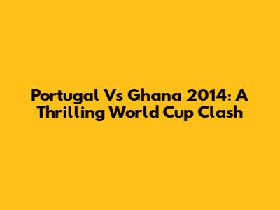 Portugal Vs Ghana 2014: A Thrilling World Cup Clash