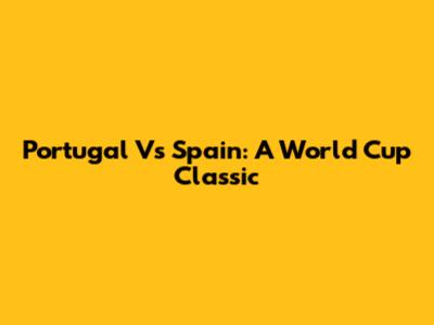 Portugal Vs Spain: A World Cup Classic
