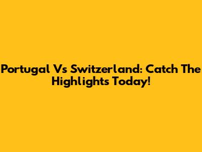 Portugal Vs Switzerland: Catch The Highlights Today!