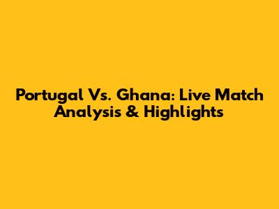 Portugal Vs. Ghana: Live Match Analysis & Highlights