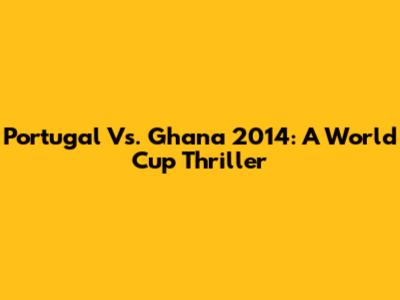 Portugal Vs. Ghana 2014: A World Cup Thriller