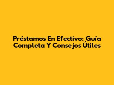 Préstamos En Efectivo: Guía Completa Y Consejos Útiles