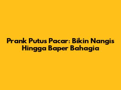 Prank Putus Pacar: Bikin Nangis Hingga Baper Bahagia