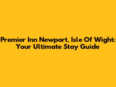 Premier Inn Newport, Isle Of Wight: Your Ultimate Stay Guide