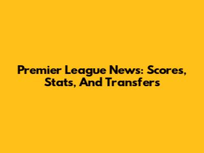 Premier League News: Scores, Stats, And Transfers