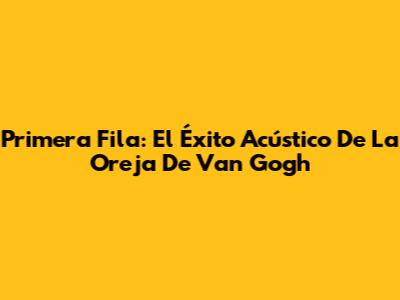 Primera Fila: El Éxito Acústico De La Oreja De Van Gogh
