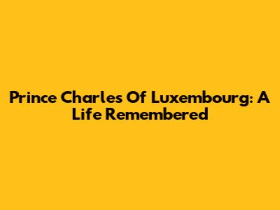 Prince Charles Of Luxembourg: A Life Remembered