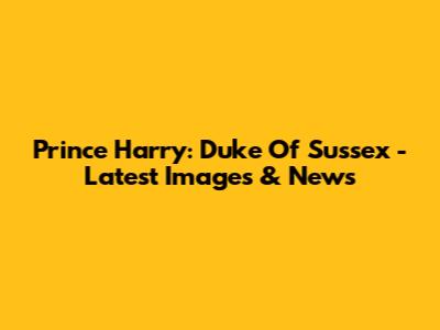Prince Harry: Duke Of Sussex - Latest Images & News