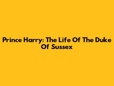 Prince Harry: The Life Of The Duke Of Sussex