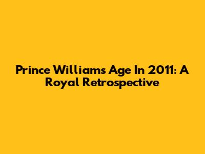 Prince William's Age In 2011: A Royal Retrospective
