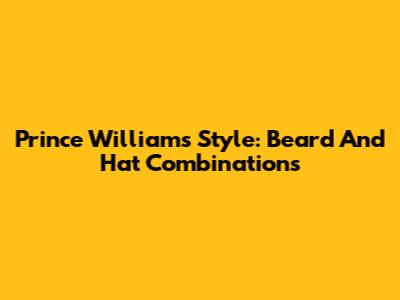 Prince William's Style: Beard And Hat Combinations