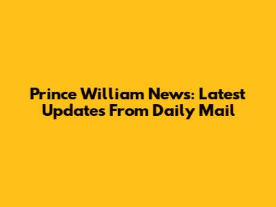 Prince William News: Latest Updates From Daily Mail