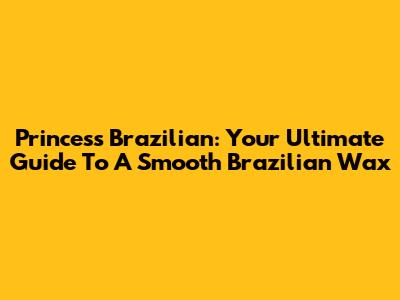 Princess Brazilian: Your Ultimate Guide To A Smooth Brazilian Wax