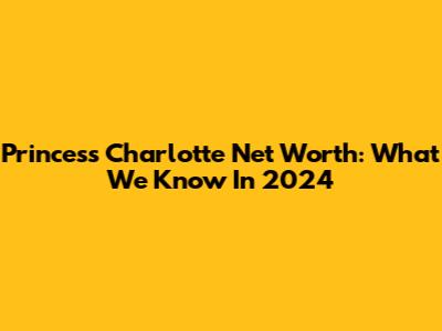 Princess Charlotte Net Worth: What We Know In 2024
