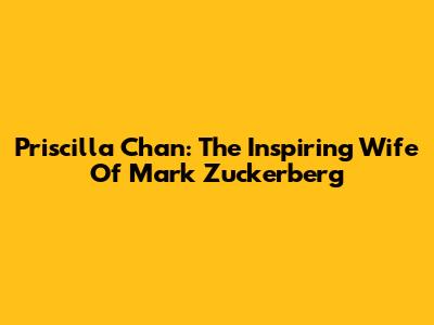 Priscilla Chan: The Inspiring Wife Of Mark Zuckerberg