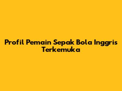 Profil Pemain Sepak Bola Inggris Terkemuka
