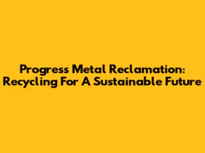 Progress Metal Reclamation: Recycling For A Sustainable Future