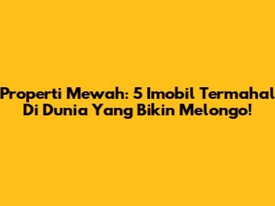Properti Mewah: 5 Imobil Termahal Di Dunia Yang Bikin Melongo!