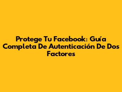 Protege Tu Facebook: Guía Completa De Autenticación De Dos Factores