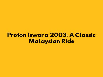 Proton Iswara 2003: A Classic Malaysian Ride