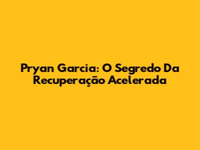 Pryan Garcia: O Segredo Da Recuperação Acelerada