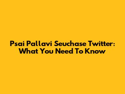 Psai Pallavi Seuchase Twitter: What You Need To Know