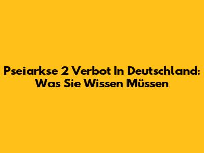 Pseiarkse 2 Verbot In Deutschland: Was Sie Wissen Müssen