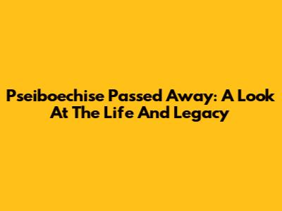 Pseiboechise Passed Away: A Look At The Life And Legacy