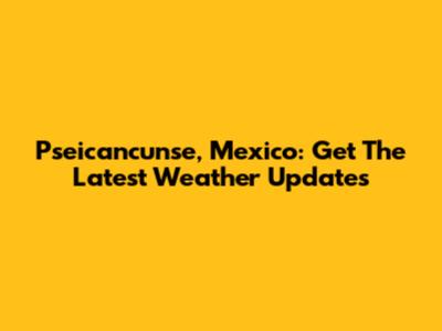 Pseicancunse, Mexico: Get The Latest Weather Updates