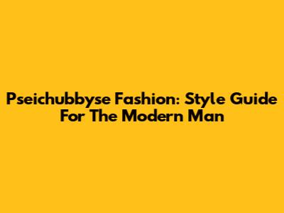 Pseichubbyse Fashion: Style Guide For The Modern Man
