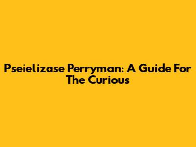 Pseielizase Perryman: A Guide For The Curious