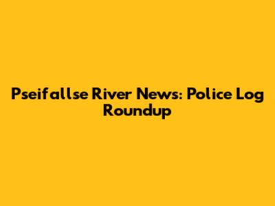 Pseifallse River News: Police Log Roundup