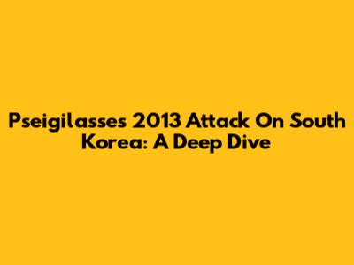 Pseigilasse's 2013 Attack On South Korea: A Deep Dive