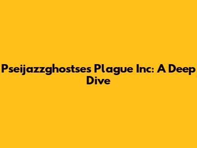 Pseijazzghostse's Plague Inc: A Deep Dive