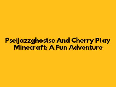 Pseijazzghostse And Cherry Play Minecraft: A Fun Adventure