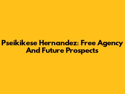 Pseikikese Hernandez: Free Agency And Future Prospects