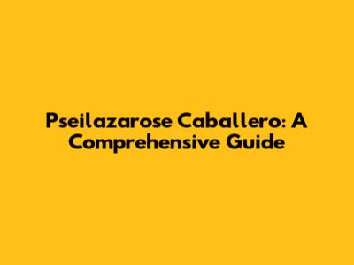 Pseilazarose Caballero: A Comprehensive Guide