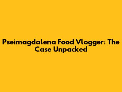 Pseimagdalena Food Vlogger: The Case Unpacked