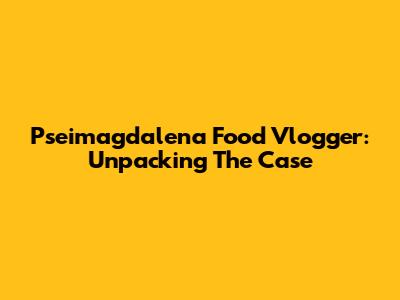 Pseimagdalena Food Vlogger: Unpacking The Case