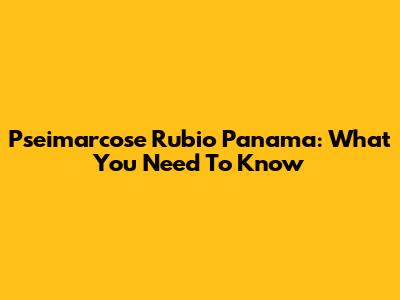 Pseimarcose Rubio Panama: What You Need To Know
