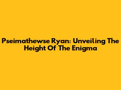 Pseimathewse Ryan: Unveiling The Height Of The Enigma