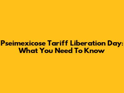 Pseimexicose Tariff Liberation Day: What You Need To Know