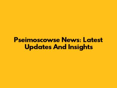Pseimoscowse News: Latest Updates And Insights