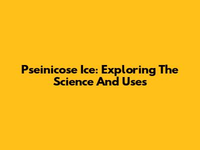 Pseinicose Ice: Exploring The Science And Uses