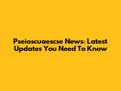 Pseioscuaescse News: Latest Updates You Need To Know