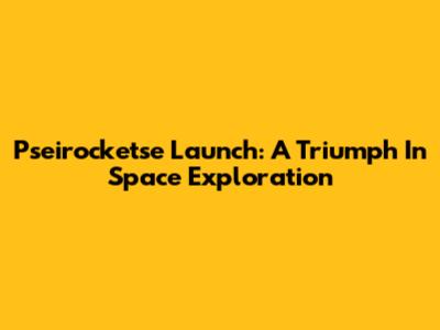 Pseirocketse Launch: A Triumph In Space Exploration