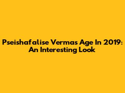 Pseishafalise Verma's Age In 2019: An Interesting Look