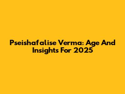 Pseishafalise Verma: Age And Insights For 2025
