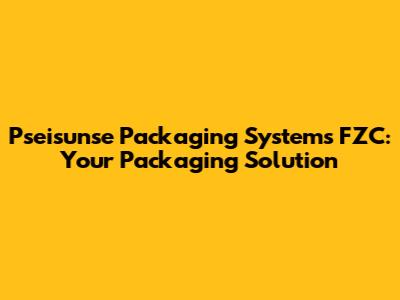 Pseisunse Packaging Systems FZC: Your Packaging Solution