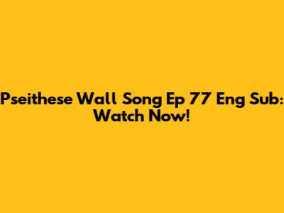 Pseithese Wall Song Ep 77 Eng Sub: Watch Now!